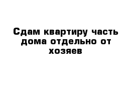 Сдам квартиру часть дома отдельно от хозяев